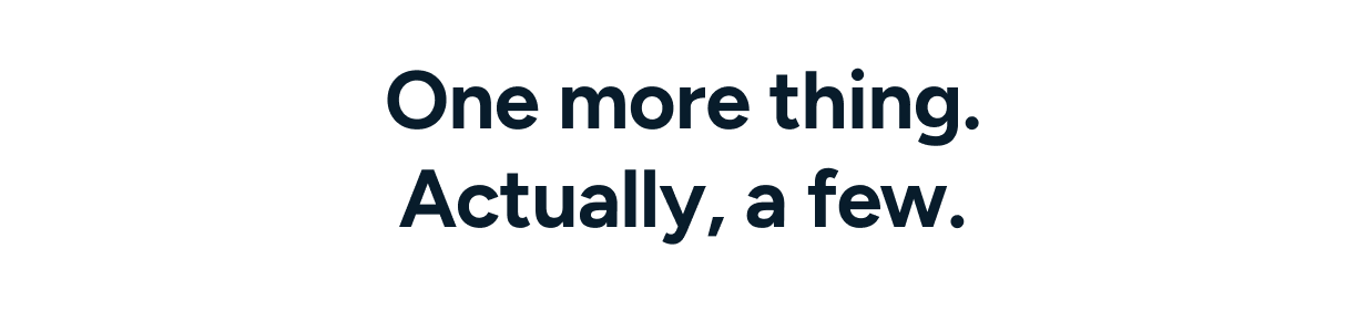 One more thing. Actually, a few.